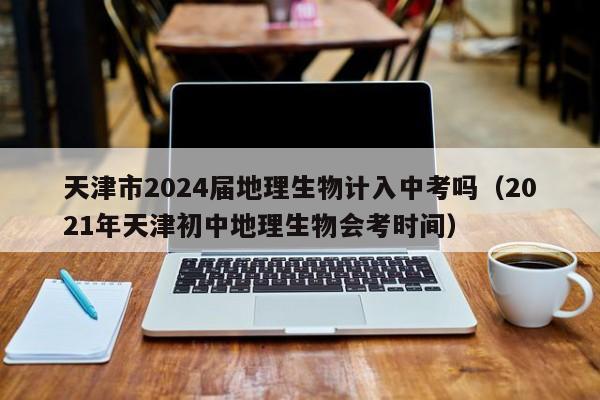 天津市2024届地理生物计入中考吗（2021年天津初中地理生物会考时间）